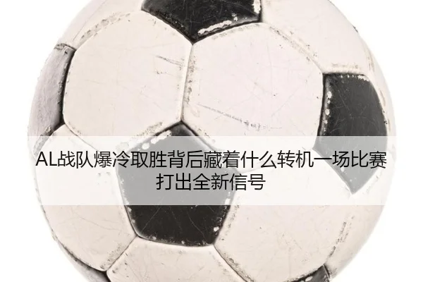 AL战队爆冷取胜背后藏着什么转机一场比赛打出全新信号