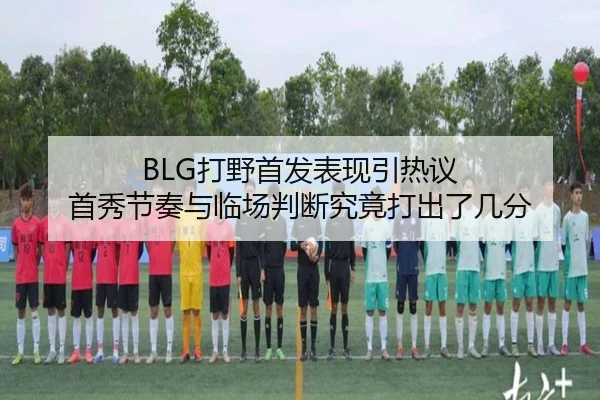 BLG打野首发表现引热议 首秀节奏与临场判断究竟打出了几分